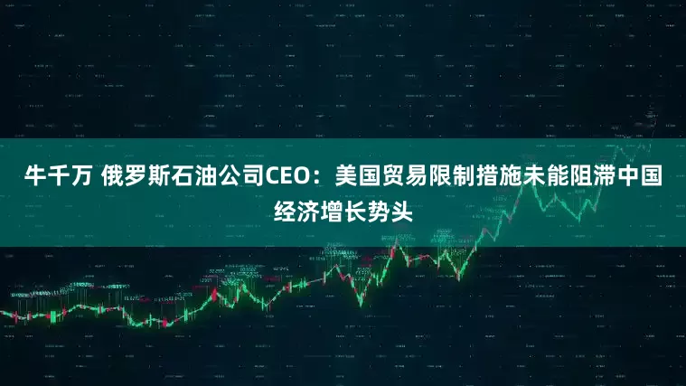 牛千万 俄罗斯石油公司CEO：美国贸易限制措施未能阻滞中国经济增长势头