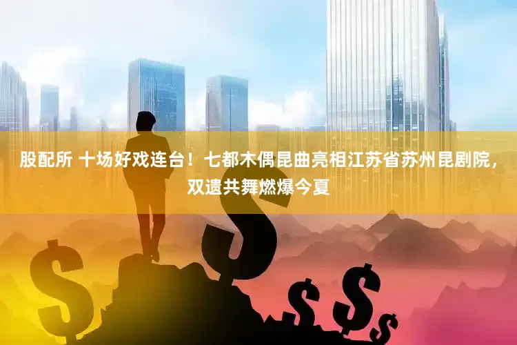 股配所 十场好戏连台！七都木偶昆曲亮相江苏省苏州昆剧院，双遗共舞燃爆今夏