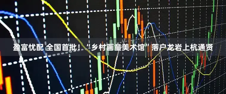 盈富忧配 全国首批！“乡村画童美术馆”落户龙岩上杭通贤