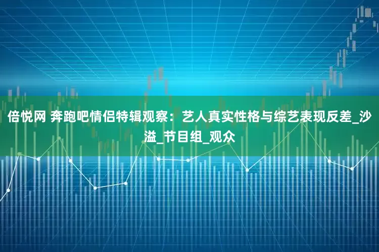 倍悦网 奔跑吧情侣特辑观察：艺人真实性格与综艺表现反差_沙溢_节目组_观众