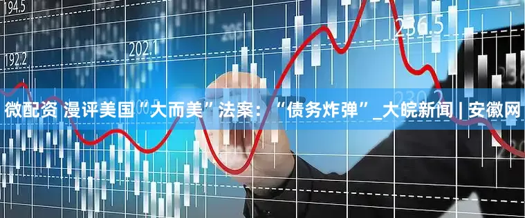 微配资 漫评美国“大而美”法案：“债务炸弹”_大皖新闻 | 安徽网