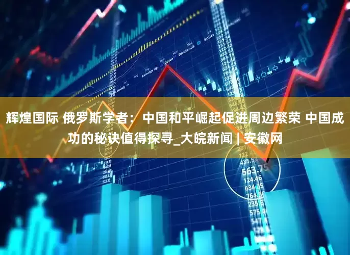 辉煌国际 俄罗斯学者：中国和平崛起促进周边繁荣 中国成功的秘诀值得探寻_大皖新闻 | 安徽网
