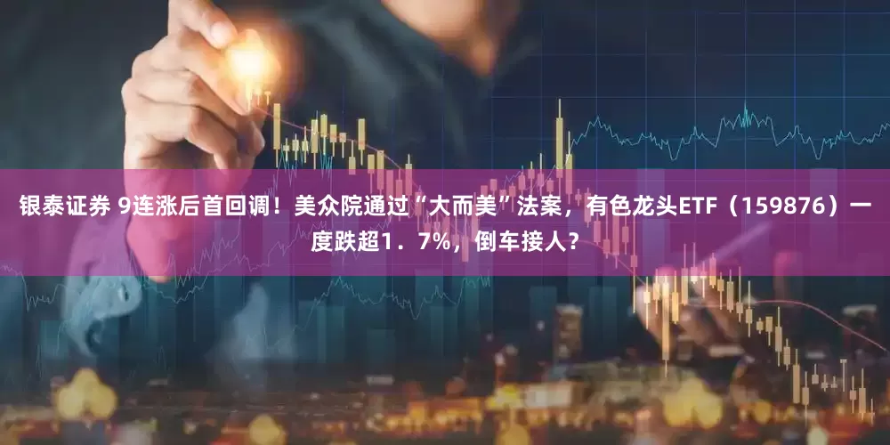 银泰证券 9连涨后首回调！美众院通过“大而美”法案，有色龙头ETF（159876）一度跌超1．7%，倒车接人？