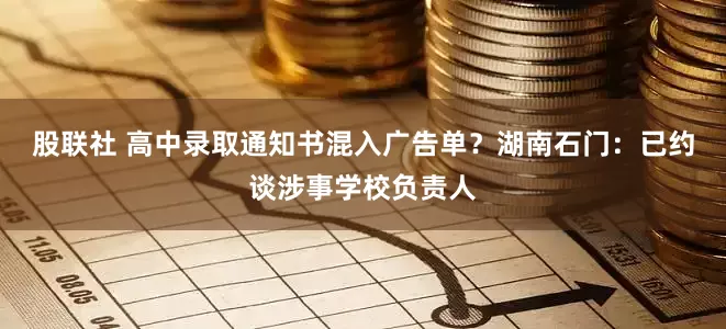 股联社 高中录取通知书混入广告单？湖南石门：已约谈涉事学校负责人