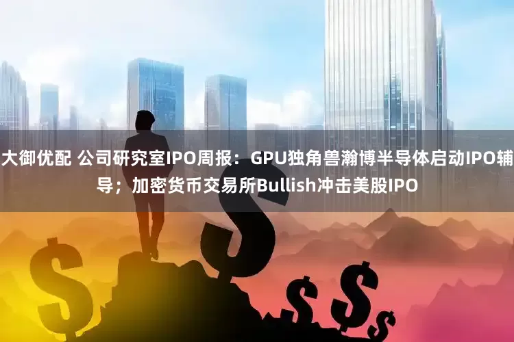 大御优配 公司研究室IPO周报：GPU独角兽瀚博半导体启动IPO辅导；加密货币交易所Bullish冲击美股IPO