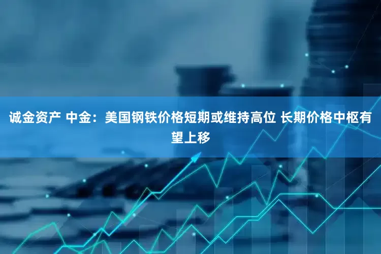 诚金资产 中金：美国钢铁价格短期或维持高位 长期价格中枢有望上移