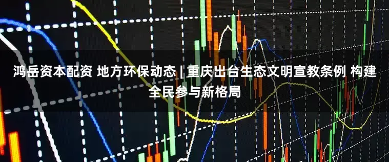鸿岳资本配资 地方环保动态 | 重庆出台生态文明宣教条例 构建全民参与新格局