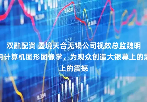 双融配资 墨境天合无锡公司视效总监魏明：用计算机图形图像学，为观众创造大银幕上的震撼