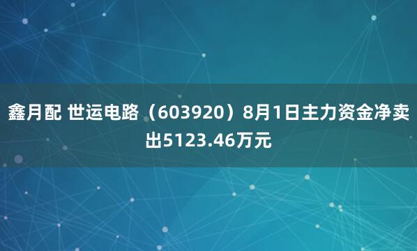 鑫月配 世运电路（603920）8月1日主力资金净卖出5123.46万元