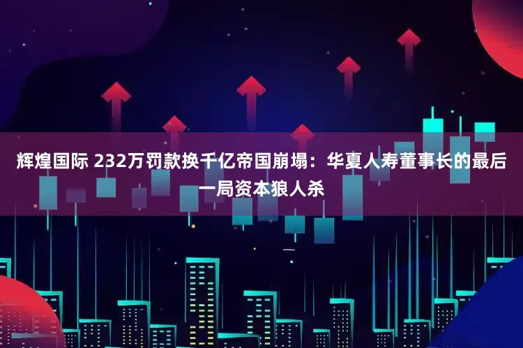 辉煌国际 232万罚款换千亿帝国崩塌：华夏人寿董事长的最后一局资本狼人杀