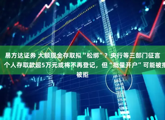 易方达证券 大额现金存取拟“松绑”？央行等三部门征言，个人存取款超5万元或将不再登记，但“批量开户”可能被拒