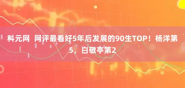 科元网  网评最看好5年后发展的90生TOP！杨洋第5，白敬亭第2