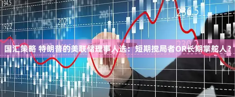 国汇策略 特朗普的美联储理事人选：短期搅局者OR长期掌舵人？