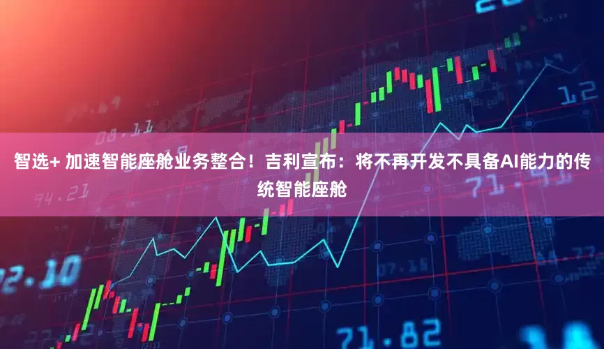 智选+ 加速智能座舱业务整合！吉利宣布：将不再开发不具备AI能力的传统智能座舱