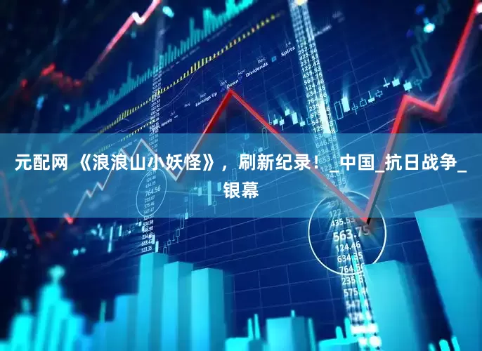 元配网 《浪浪山小妖怪》,刷新纪录!_中国_抗日战争_银幕