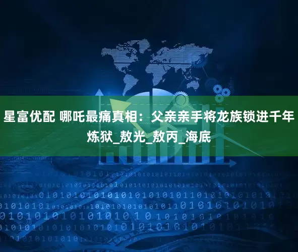 星富优配 哪吒最痛真相：父亲亲手将龙族锁进千年炼狱_敖光_敖丙_海底