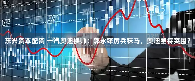 东兴资本配资 一汽奥迪换帅：郭永锋厉兵秣马，奥迪亟待突围？