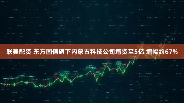 联美配资 东方国信旗下内蒙古科技公司增资至5亿 增幅约67%