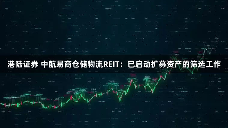 港陆证券 中航易商仓储物流REIT：已启动扩募资产的筛选工作