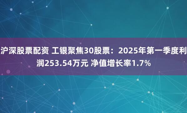沪深股票配资 工银聚焦30股票：2025年第一季度利润253.54万元 净值增长率1.7%