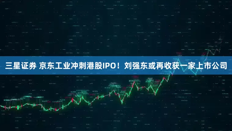 三星证券 京东工业冲刺港股IPO！刘强东或再收获一家上市公司