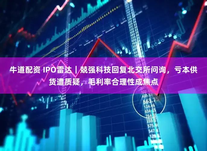 牛道配资 IPO雷达｜兢强科技回复北交所问询，亏本供货遭质疑，毛利率合理性成焦点