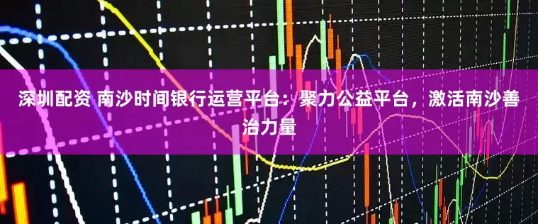 深圳配资 南沙时间银行运营平台：聚力公益平台，激活南沙善治力量