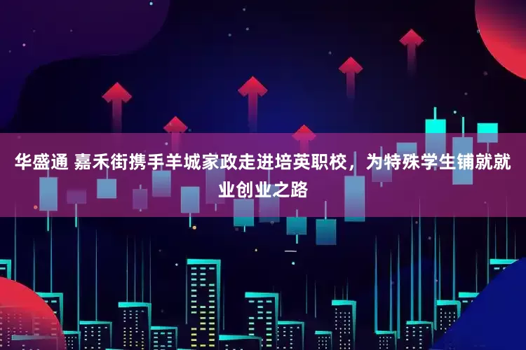 华盛通 嘉禾街携手羊城家政走进培英职校，为特殊学生铺就就业创业之路