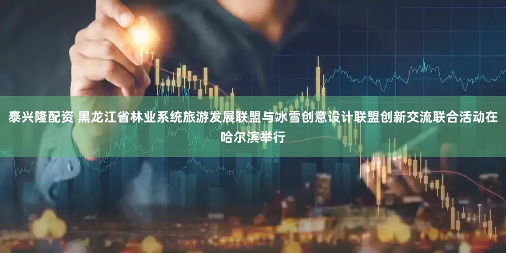 泰兴隆配资 黑龙江省林业系统旅游发展联盟与冰雪创意设计联盟创新交流联合活动在哈尔滨举行