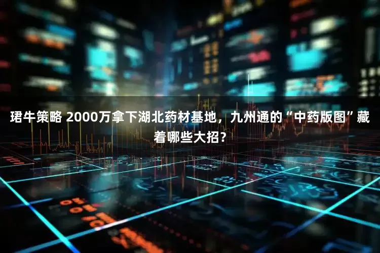 珺牛策略 2000万拿下湖北药材基地，九州通的“中药版图”藏着哪些大招？