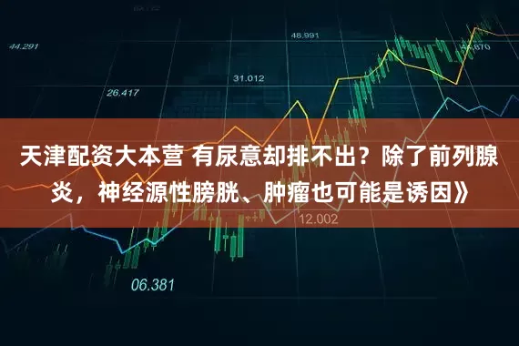 天津配资大本营 有尿意却排不出？除了前列腺炎，神经源性膀胱、肿瘤也可能是诱因》