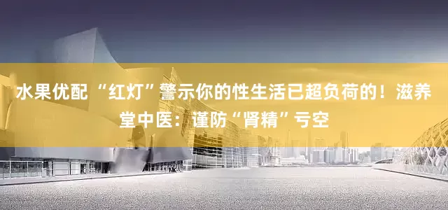 水果优配 “红灯”警示你的性生活已超负荷的！滋养堂中医：谨防“肾精”亏空
