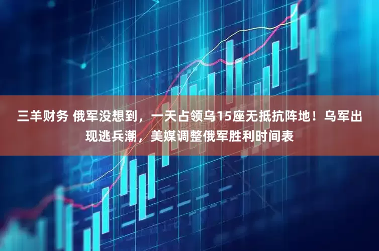 三羊财务 俄军没想到，一天占领乌15座无抵抗阵地！乌军出现逃兵潮，美媒调整俄军胜利时间表