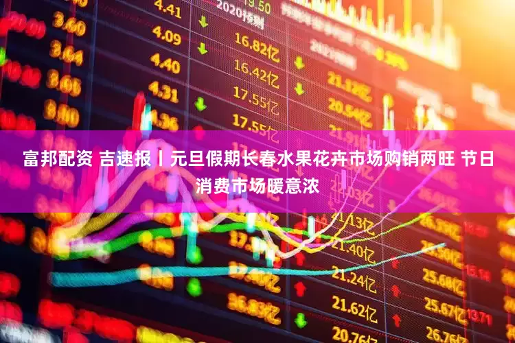 富邦配资 吉速报丨元旦假期长春水果花卉市场购销两旺 节日消费市场暖意浓