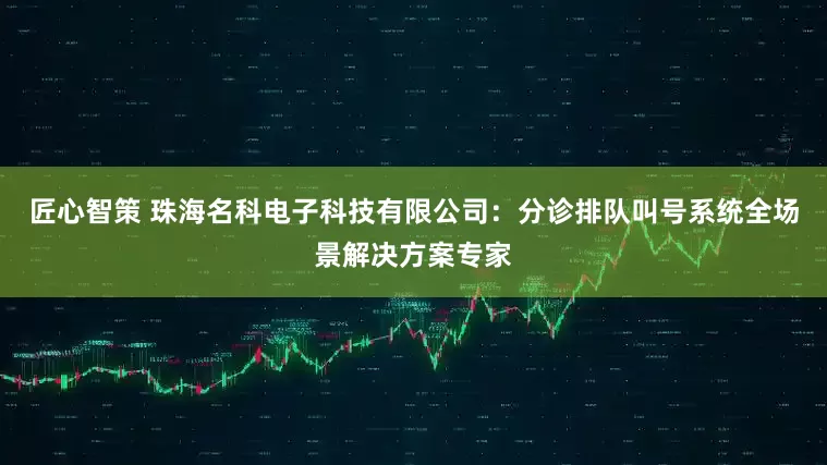 匠心智策 珠海名科电子科技有限公司：分诊排队叫号系统全场景解决方案专家