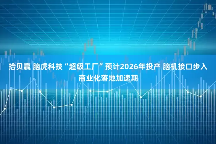 拾贝赢 脑虎科技“超级工厂”预计2026年投产 脑机接口步入商业化落地加速期