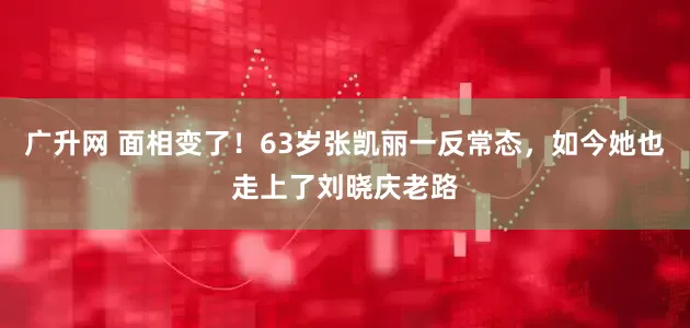 广升网 面相变了！63岁张凯丽一反常态，如今她也走上了刘晓庆老路