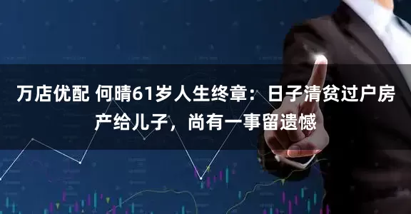 万店优配 何晴61岁人生终章：日子清贫过户房产给儿子，尚有一事留遗憾