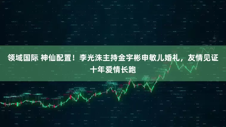 领域国际 神仙配置！李光洙主持金宇彬申敏儿婚礼，友情见证十年爱情长跑