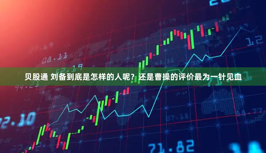 贝股通 刘备到底是怎样的人呢？还是曹操的评价最为一针见血