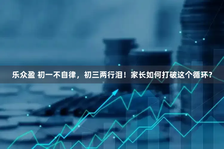 乐众盈 初一不自律，初三两行泪！家长如何打破这个循环？
