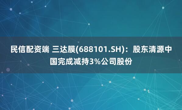 民信配资端 三达膜(688101.SH)：股东清源中国完成减持3%公司股份