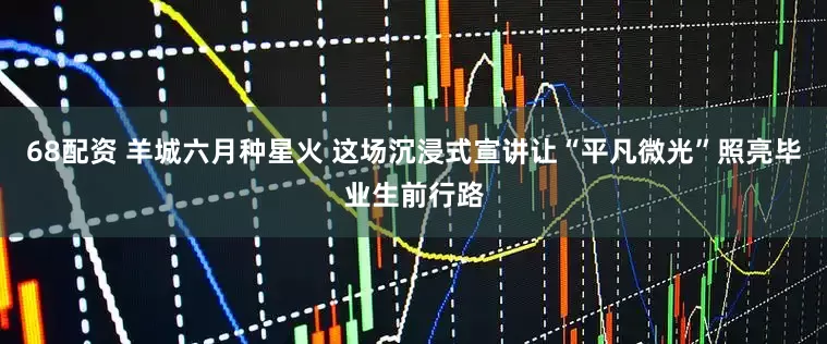 68配资 羊城六月种星火 这场沉浸式宣讲让“平凡微光”照亮毕业生前行路