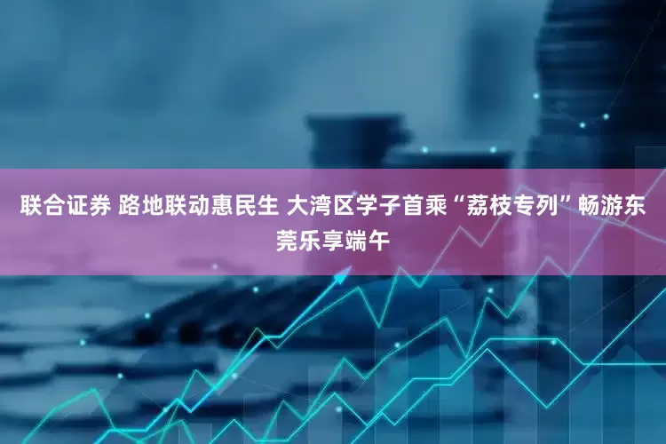 联合证券 路地联动惠民生 大湾区学子首乘“荔枝专列”畅游东莞乐享端午